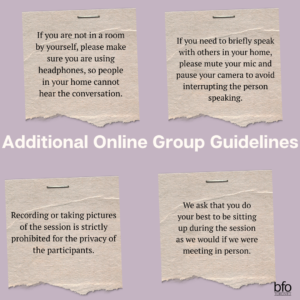 Text within post-it notes [If you are not in a room by yourself, please make sure you are using headphones, so people in your home cannot hear the conversation.; If you need to briefly speak with others in your home, please mute your mic and pause your camera to avoid interrupting the person speaking.; Recording or taking pictures of the session is strictly prohibited for the privacy of the participants.; and We ask that you do your best to be sitting up during the session as we would if we were meeting in person.] Title - Additional Online Group Guidelines