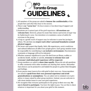 [Title and text reads] - Group Guidelines All members of the group are asked to honour the confidentiality of the people here and what they hear in the session. There is no “worse loss”. No loss is more or less deserving of support and understanding. Emotions are a natural part of the grief experience. All emotions are welcome here. However, please be aware that intense expressions of anger may be frightening for some. Our intention is to maintain a sense of safety for everyone in the group. We honour and respect that family, faith, life experiences, social conditions and cultural influences all affect how people grieve. Each group member must be responsible for contributing to an inclusive environment. Discriminatory comments or language will not be tolerated. Whether someone significant in your life died from an illness, sudden or accidental death, murder or suicide, everyone is welcome here and everyone’s individual grief experience will be respected. Group members are asked to share time equally. Please do not ask questions or offer comments while other members are sharing their stories. Remember that silences can be productive and helpful for people to gather their thoughts and feelings. Every person must learn to live with grief in their own way. Group members are asked to speak from their own personal experience and avoid generalizations or assumptions. You are asked not to comment on or give advice to issues raised by other group members. Instead, you are welcome to talk about similar issues in your own grief experience. We recognize that everyone participates in the group in their own way. No one is forced to participate. You have the right to pass. You are free to share whatever is important for you about your grief in this moment. Recording or taking pictures of the session is strictly prohibited for the privacy of the participants. We understand that the contents of these sessions are heavy and can be difficult to hold, however we ask that you do your best to remain present and focused when others are sharing. Please remember that everyone's 'present' looks different."